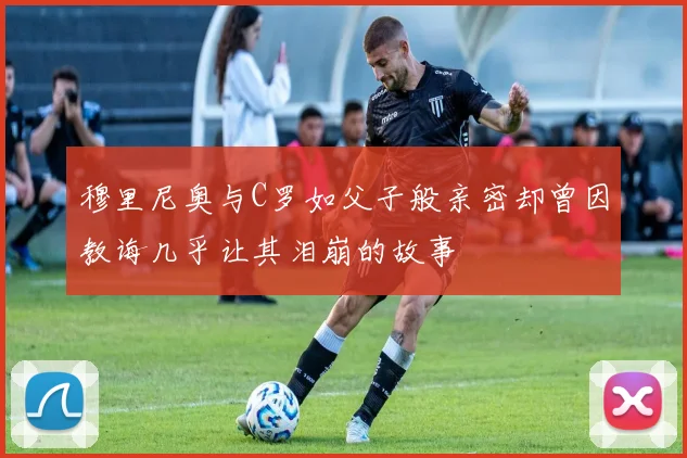 穆里尼奥与C罗如父子般亲密却曾因教诲几乎让其泪崩的故事