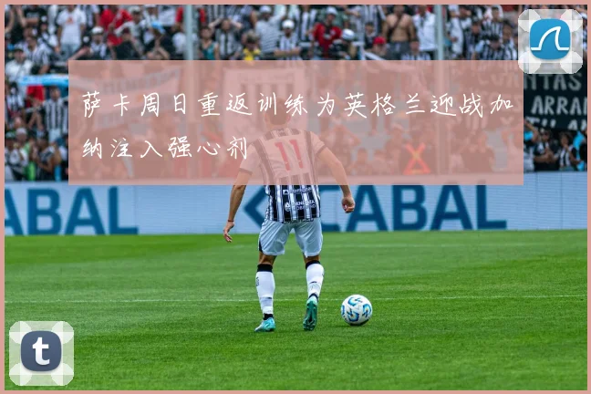 萨卡周日重返训练为英格兰迎战加纳注入强心剂
