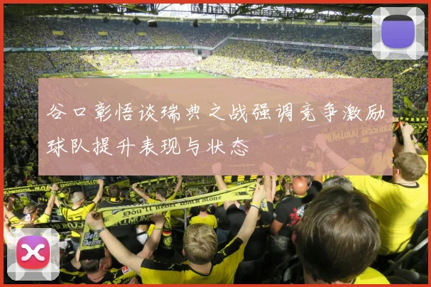 谷口彰悟谈瑞典之战强调竞争激励球队提升表现与状态