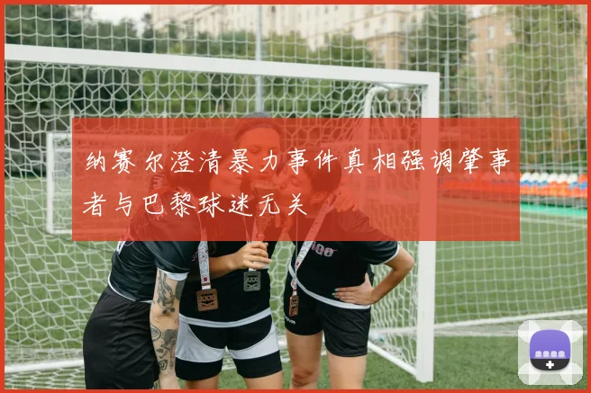 纳赛尔澄清暴力事件真相强调肇事者与巴黎球迷无关