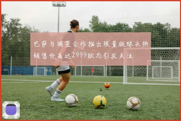 巴萨与明星合作推出限量版球衣热销售价高达2999欧元引发关注