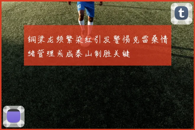 铜梁龙频繁染红引发警惕克雷桑情绪管理或成泰山制胜关键