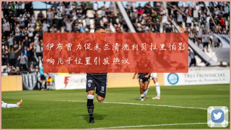 伊布曾力促米兰清洗利贝拉里怕影响儿子位置引发热议