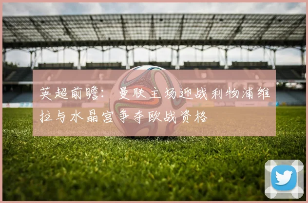 英超前瞻：曼联主场迎战利物浦维拉与水晶宫争夺欧战资格