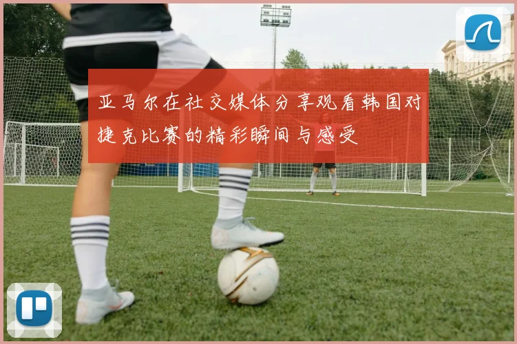 亚马尔在社交媒体分享观看韩国对捷克比赛的精彩瞬间与感受