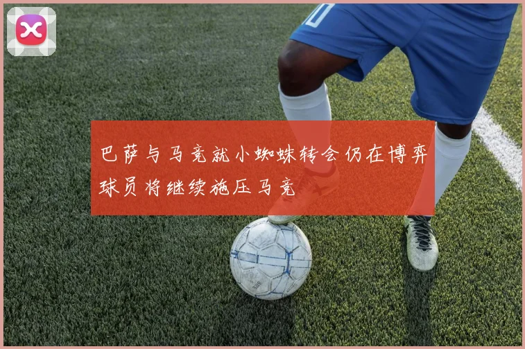 巴萨与马竞就小蜘蛛转会仍在博弈球员将继续施压马竞