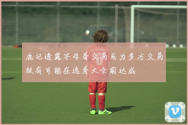 鹿记透露字母哥交易或为多方交易极有可能在选秀大会前达成