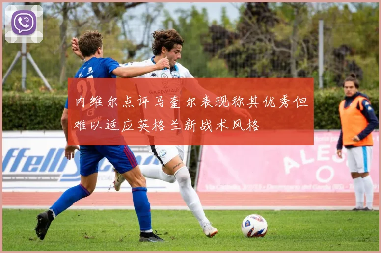 内维尔点评马奎尔表现称其优秀但难以适应英格兰新战术风格
