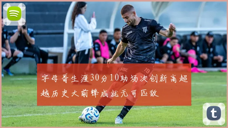 字母哥生涯30分10助场次创新高超越历史大前锋成就无可匹敌
