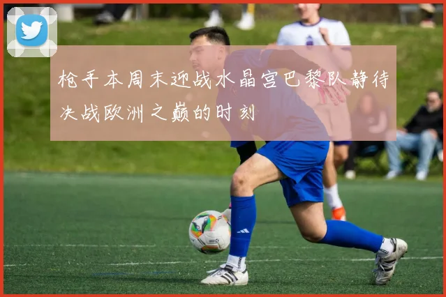 枪手本周末迎战水晶宫巴黎队静待决战欧洲之巅的时刻