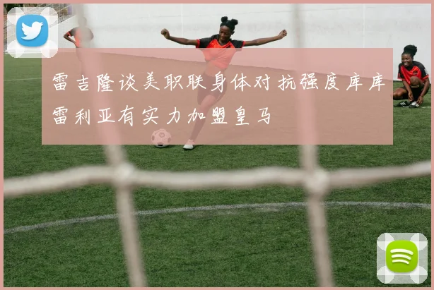 雷吉隆谈美职联身体对抗强度库库雷利亚有实力加盟皇马
